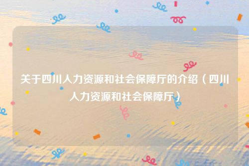 关于四川人力资源和社会保障厅的介绍(四川人力资源和社会保障厅)