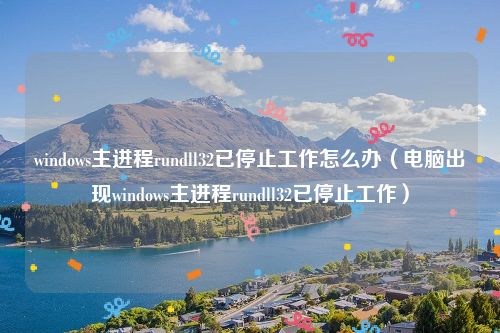 windows主进程rundll32已停止工作怎么办(电脑出现windows主进程rundll32已停止工作)