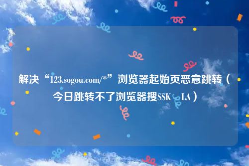 解决“123.sogou.com/*”浏览器起始页恶意跳转(今日跳转不了浏览器搜SSK⢀LA)