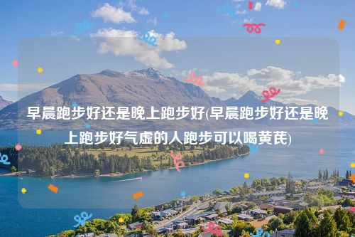 早晨跑步好还是晚上跑步好(早晨跑步好还是晚上跑步好气虚的人跑步可以喝黄芪)