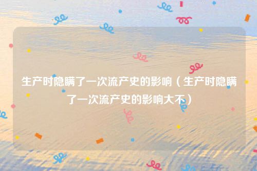 生产时隐瞒了一次流产史的影响(生产时隐瞒了一次流产史的影响大不)