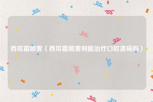 西瓜霜喷雾(西瓜霜喷雾剂能治疗口腔溃疡吗)