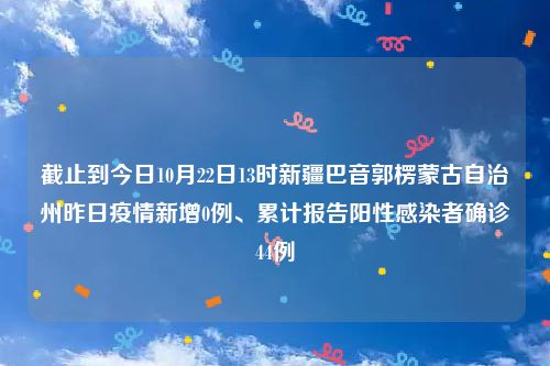 截止到今日10月22日13时新疆巴音郭楞蒙古自治州昨日疫情新增0例、累计报告阳性感染者确诊44例
