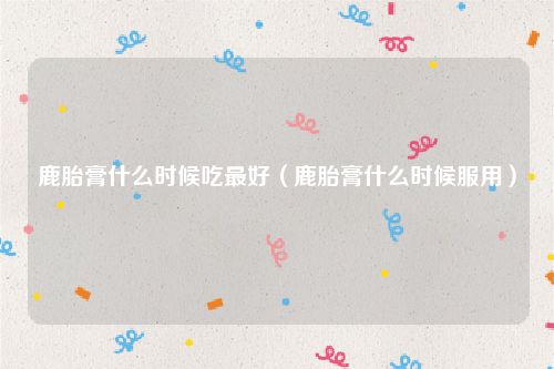 鹿胎膏什么时候吃最好(鹿胎膏什么时候服用)