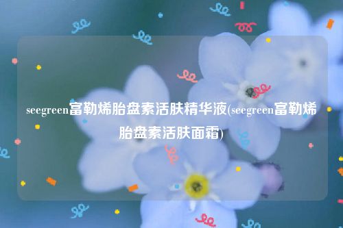seegreen富勒烯胎盘素活肤精华液(seegreen富勒烯胎盘素活肤面霜)