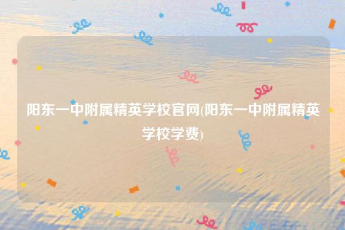 阳东一中附属精英学校官网(阳东一中附属精英学校学费)