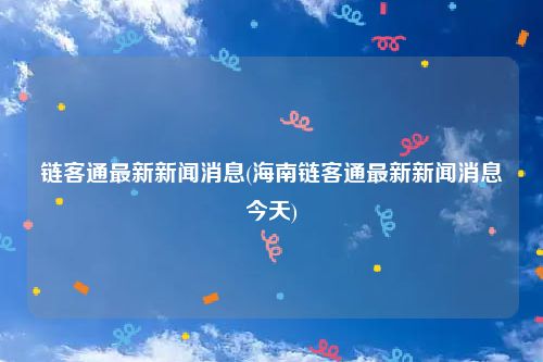 链客通最新新闻消息(海南链客通最新新闻消息今天)