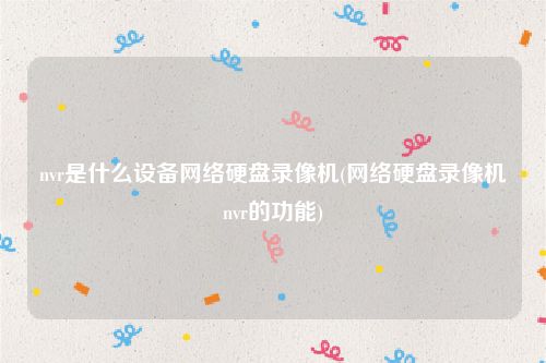nvr是什么设备网络硬盘录像机(网络硬盘录像机nvr的功能)