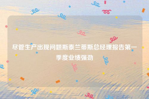 尽管生产出现问题斯泰兰蒂斯总经理报告第一季度业绩强劲