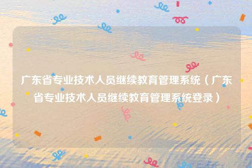 广东省专业技术人员继续教育管理系统(广东省专业技术人员继续教育管理系统登录)