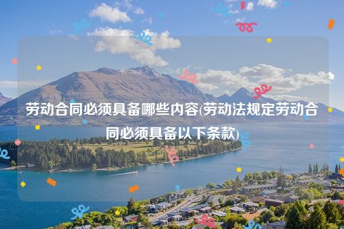 劳动合同必须具备哪些内容(劳动法规定劳动合同必须具备以下条款)