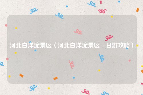 河北白洋淀景区(河北白洋淀景区一日游攻略)