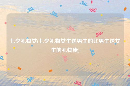 七夕礼物女(七夕礼物女生送男生的比男生送女生的礼物贵)