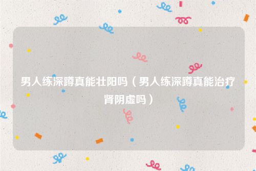 男人练深蹲真能壮阳吗(男人练深蹲真能治疗肾阴虚吗)