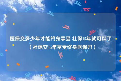 医保交多少年才能终身享受 社保15年就可以了(社保交15年享受终身医保吗)