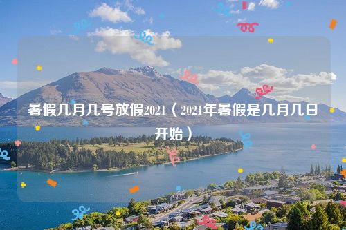 暑假几月几号放假2021(2021年暑假是几月几日开始)