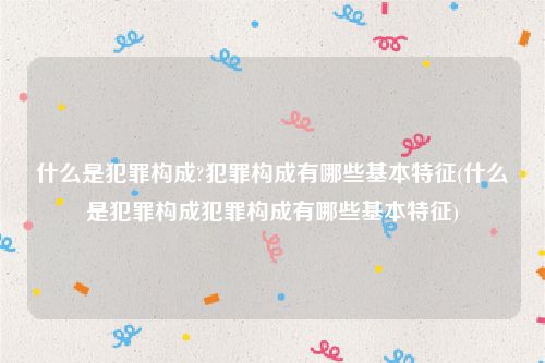 什么是犯罪构成?犯罪构成有哪些基本特征(什么是犯罪构成犯罪构成有哪些基本特征)