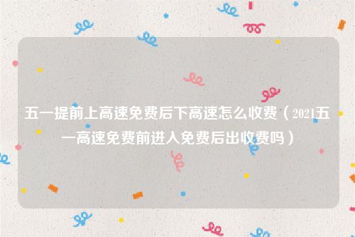 五一提前上高速免费后下高速怎么收费(2021五一高速免费前进入免费后出收费吗)