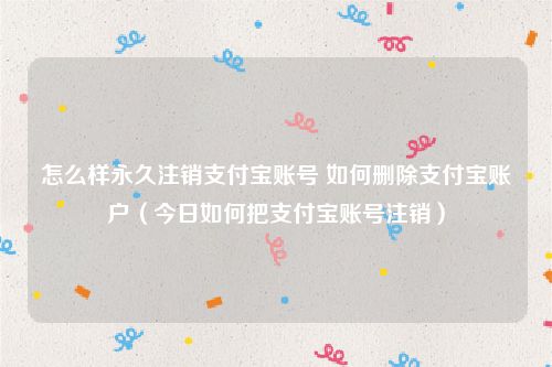 怎么样永久注销支付宝账号 如何删除支付宝账户（今日如何把支付宝账号注销）