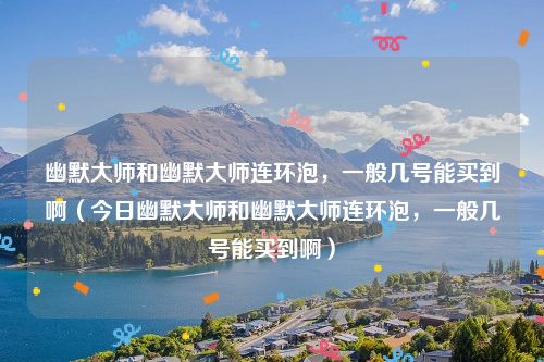 幽默大师和幽默大师连环泡,一般几号能买到啊(今日幽默大师和幽默大师连环泡,一般几号能买到啊)