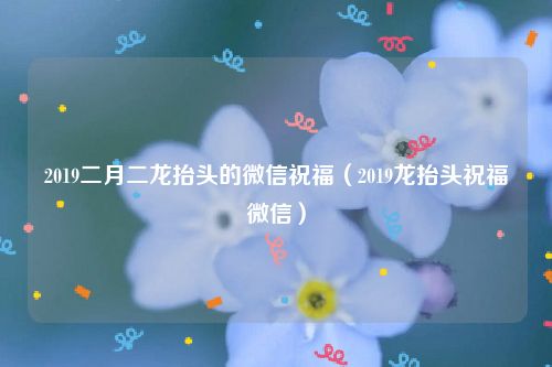 2019二月二龙抬头的微信祝福(2019龙抬头祝福微信)