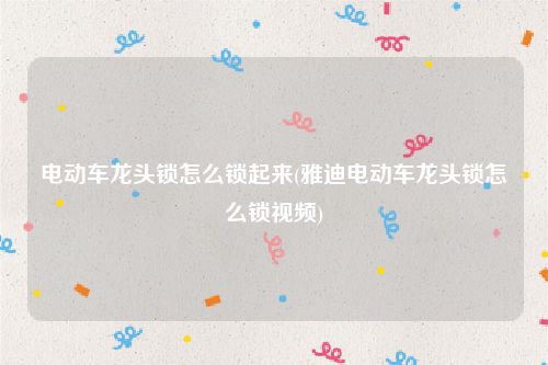 电动车龙头锁怎么锁起来(雅迪电动车龙头锁怎么锁视频)