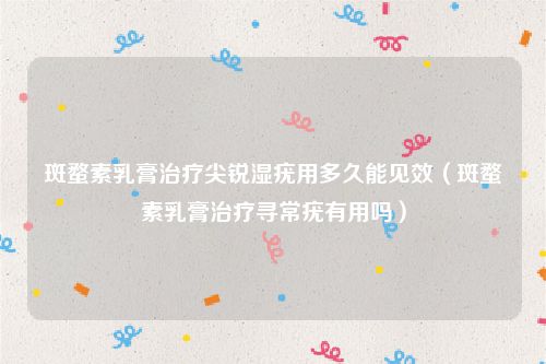 斑蝥素乳膏治疗尖锐湿疣用多久能见效(斑蝥素乳膏治疗寻常疣有用吗)