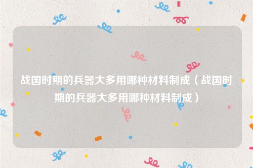 战国时期的兵器大多用哪种材料制成(战国时期的兵器大多用哪种材料制成)