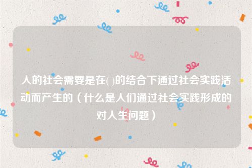 人的社会需要是在( )的结合下通过社会实践活动而产生的(什么是人们通过社会实践形成的对人生问题)