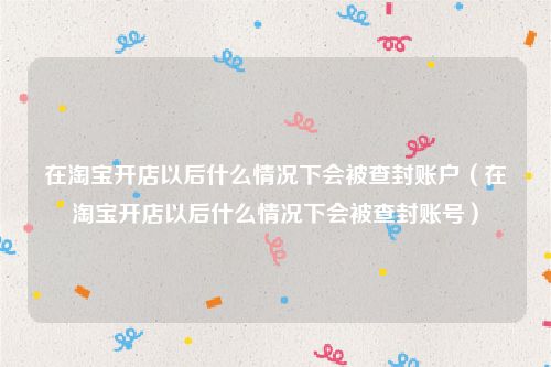在淘宝开店以后什么情况下会被查封账户(在淘宝开店以后什么情况下会被查封账号)
