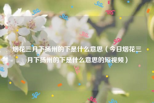 烟花三月下扬州的下是什么意思(今日烟花三月下扬州的下是什么意思的短视频)