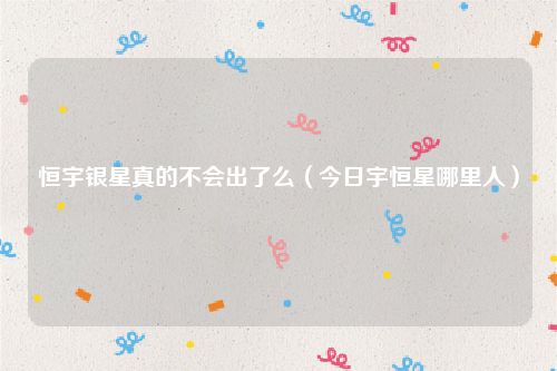 恒宇银星真的不会出了么(今日宇恒星哪里人)