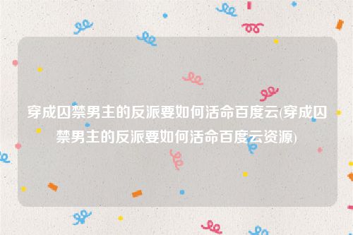 穿成囚禁男主的反派要如何活命百度云(穿成囚禁男主的反派要如何活命百度云资源)