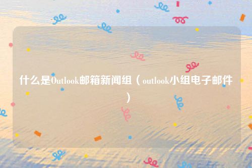什么是Outlook邮箱新闻组(outlook小组电子邮件)