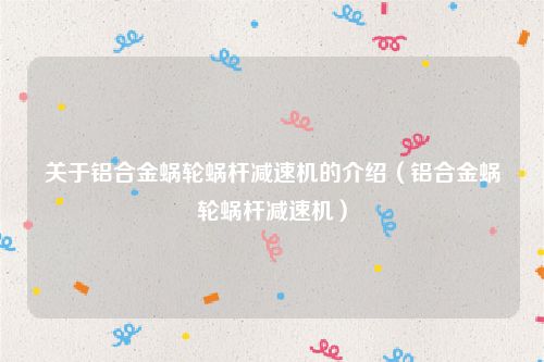 关于铝合金蜗轮蜗杆减速机的介绍(铝合金蜗轮蜗杆减速机)