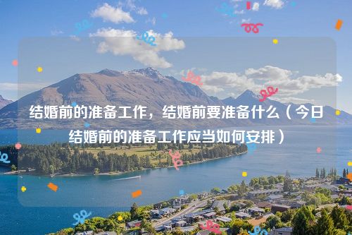 结婚前的准备工作,结婚前要准备什么(今日结婚前的准备工作应当如何安排)