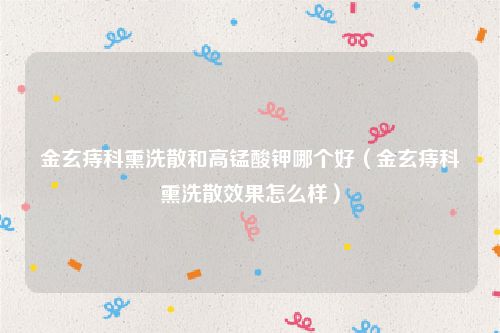 金玄痔科熏洗散和高锰酸钾哪个好(金玄痔科熏洗散效果怎么样)