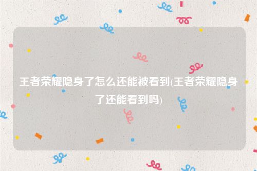 王者荣耀隐身了怎么还能被看到(王者荣耀隐身了还能看到吗)