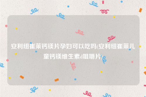 安利纽崔莱钙镁片孕妇可以吃吗(安利纽崔莱儿童钙镁维生素d咀嚼片)