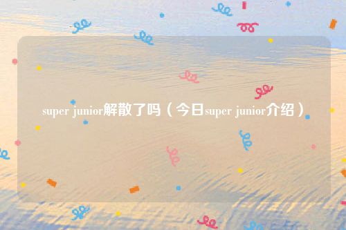 super junior解散了吗(今日super junior介绍)