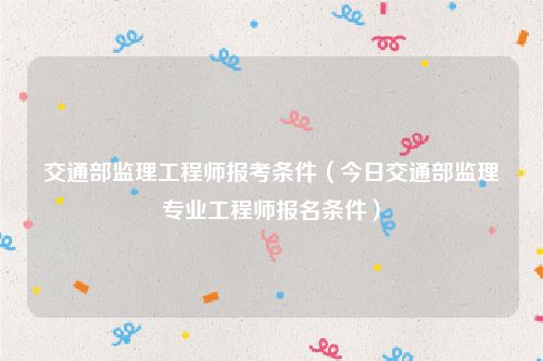 交通部监理工程师报考条件(今日交通部监理专业工程师报名条件)