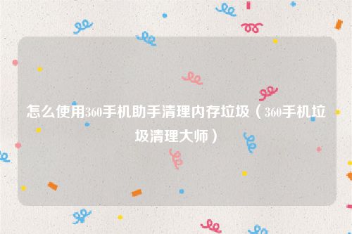 怎么使用360手机助手清理内存垃圾(360手机垃圾清理大师)