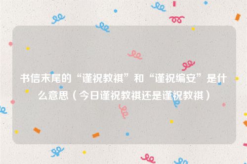书信末尾的“谨祝教祺”和“谨祝编安”是什么意思(今日谨祝教祺还是谨祝教祺)