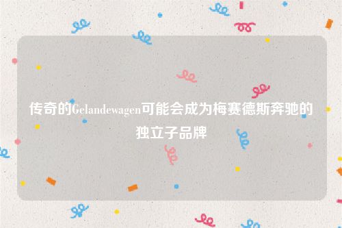 传奇的Gelandewagen可能会成为梅赛德斯奔驰的独立子品牌