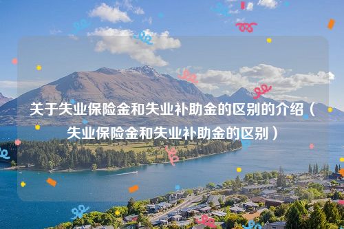 关于失业保险金和失业补助金的区别的介绍(失业保险金和失业补助金的区别)