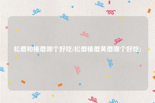 松蘑和榛蘑哪个好吃(松蘑榛蘑黄蘑哪个好吃)