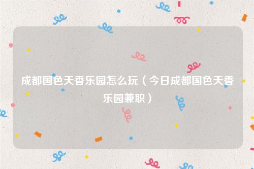 成都国色天香乐园怎么玩(今日成都国色天香乐园兼职)