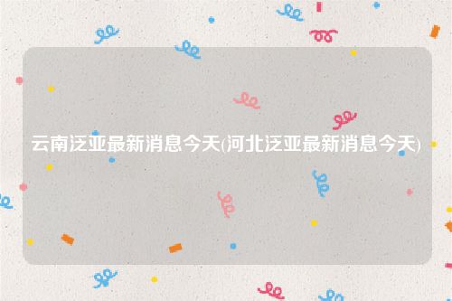 云南泛亚最新消息今天(河北泛亚最新消息今天)