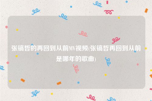 张镐哲的再回到从前MV视频(张镐哲再回到从前是哪年的歌曲)