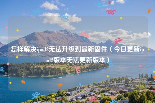 怎样解决ipad2无法升级到最新固件(今日更新ipad2版本无法更新版本)